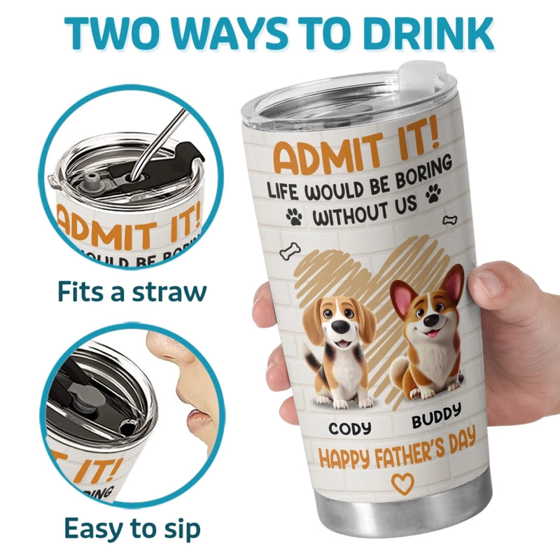 Admit It, Life Would Be Boring Without Us - Dog Personalized Custom Tumbler - Father's Day,  Gift For Dad, Pet Owners, Pet Lovers